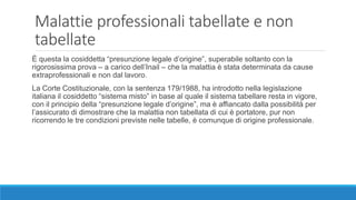 Malattie professionali tabellate e non
tabellate
È questa la cosiddetta “presunzione legale d’origine”, superabile soltanto con la
rigorosissima prova – a carico dell’Inail – che la malattia è stata determinata da cause
extraprofessionali e non dal lavoro.
La Corte Costituzionale, con la sentenza 179/1988, ha introdotto nella legislazione
italiana il cosiddetto “sistema misto” in base al quale il sistema tabellare resta in vigore,
con il principio della “presunzione legale d’origine”, ma è affiancato dalla possibilità per
l’assicurato di dimostrare che la malattia non tabellata di cui è portatore, pur non
ricorrendo le tre condizioni previste nelle tabelle, è comunque di origine professionale.
 