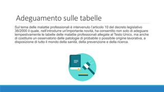 Adeguamento sulle tabelle
Sul tema delle malattie professionali è intervenuto l’articolo 10 del decreto legislativo
38/2000 il quale, nell’introdurre un'importante novità, ha consentito non solo di adeguare
tempestivamente le tabelle delle malattie professionali allegate al Testo Unico, ma anche
di costituire un osservatorio delle patologie di probabile o possibile origine lavorativa, a
disposizione di tutto il mondo della sanità, della prevenzione e della ricerca.
 