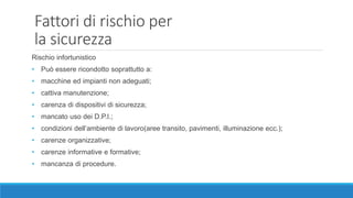 Fattori di rischio per
la sicurezza
Rischio infortunistico
• Può essere ricondotto soprattutto a:
• macchine ed impianti non adeguati;
• cattiva manutenzione;
• carenza di dispositivi di sicurezza;
• mancato uso dei D.P.I.;
• condizioni dell’ambiente di lavoro(aree transito, pavimenti, illuminazione ecc.);
• carenze organizzative;
• carenze informative e formative;
• mancanza di procedure.
 