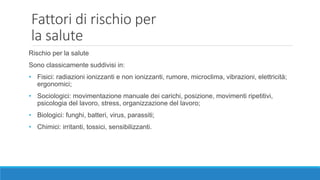 Fattori di rischio per
la salute
Rischio per la salute
Sono classicamente suddivisi in:
• Fisici: radiazioni ionizzanti e non ionizzanti, rumore, microclima, vibrazioni, elettricità;
ergonomici;
• Sociologici: movimentazione manuale dei carichi, posizione, movimenti ripetitivi,
psicologia del lavoro, stress, organizzazione del lavoro;
• Biologici: funghi, batteri, virus, parassiti;
• Chimici: irritanti, tossici, sensibilizzanti.
 