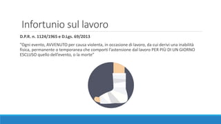 Infortunio sul lavoro
D.P.R. n. 1124/1965 e D.Lgs. 69/2013
”Ogni evento, AVVENUTO per causa violenta, in occasione di lavoro, da cui derivi una inabilità
fisica, permanente o temporanea che comporti l’astensione dal lavoro PER PIÙ DI UN GIORNO
ESCLUSO quello dell’evento, o la morte”
 