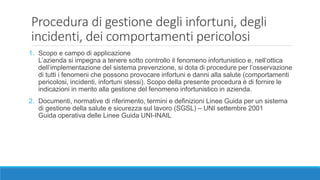 Procedura di gestione degli infortuni, degli
incidenti, dei comportamenti pericolosi
1. Scopo e campo di applicazione
L’azienda si impegna a tenere sotto controllo il fenomeno infortunistico e, nell’ottica
dell’implementazione del sistema prevenzione, si dota di procedure per l’osservazione
di tutti i fenomeni che possono provocare infortuni e danni alla salute (comportamenti
pericolosi, incidenti, infortuni stessi). Scopo della presente procedura è di fornire le
indicazioni in merito alla gestione del fenomeno infortunistico in azienda.
2. Documenti, normative di riferimento, termini e definizioni Linee Guida per un sistema
di gestione della salute e sicurezza sul lavoro (SGSL) – UNI settembre 2001
Guida operativa delle Linee Guida UNI-INAIL
 