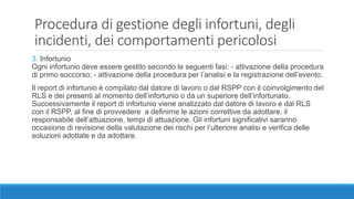 Procedura di gestione degli infortuni, degli
incidenti, dei comportamenti pericolosi
3. Infortunio
Ogni infortunio deve essere gestito secondo le seguenti fasi: - attivazione della procedura
di primo soccorso; - attivazione della procedura per l’analisi e la registrazione dell’evento.
Il report di infortunio è compilato dal datore di lavoro o dal RSPP con il coinvolgimento del
RLS e dei presenti al momento dell’infortunio o da un superiore dell’infortunato.
Successivamente il report di infortunio viene analizzato dal datore di lavoro e dal RLS
con il RSPP, al fine di provvedere a definirne le azioni correttive da adottare, il
responsabile dell’attuazione, tempi di attuazione. Gli infortuni significativi saranno
occasione di revisione della valutazione dei rischi per l’ulteriore analisi e verifica delle
soluzioni adottate e da adottare.
 