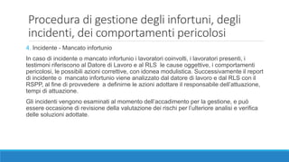 Procedura di gestione degli infortuni, degli
incidenti, dei comportamenti pericolosi
4. Incidente - Mancato infortunio
In caso di incidente o mancato infortunio i lavoratori coinvolti, i lavoratori presenti, i
testimoni riferiscono al Datore di Lavoro e al RLS le cause oggettive, i comportamenti
pericolosi, le possibili azioni correttive, con idonea modulistica. Successivamente il report
di incidente o mancato infortunio viene analizzato dal datore di lavoro e dal RLS con il
RSPP, al fine di provvedere a definirne le azioni adottare il responsabile dell’attuazione,
tempi di attuazione.
Gli incidenti vengono esaminati al momento dell’accadimento per la gestione, e può
essere occasione di revisione della valutazione dei rischi per l’ulteriore analisi e verifica
delle soluzioni adottate.
 