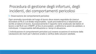 Procedura di gestione degli infortuni, degli
incidenti, dei comportamenti pericolosi
5. Osservazione dei comportamenti pericolosi
Ogni anomalia riscontrata nel luogo di lavoro deve essere segnalata da ciascun
lavoratore al RLS o al diretto responsabile, i quali provvederanno a relazionare per
iscritto al datore di lavoro. Successivamente il rapporto viene analizzato dal datore di
lavoro e dal RLS con il RSPP, al fine di provvedere a definirne le azioni da adottare, e
individuare il responsabile dell’attuazione e i tempi di attuazione.
L’individuazione di comportamenti pericolosi può essere occasione di revisione della
valutazione dei rischi per l’ulteriore analisi e verifica delle soluzioni adottate.
 