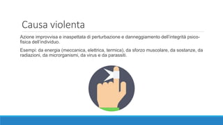 Causa violenta
Azione improvvisa e inaspettata di perturbazione e danneggiamento dell’integrità psico-
fisica dell’individuo.
Esempi: da energia (meccanica, elettrica, termica), da sforzo muscolare, da sostanze, da
radiazioni, da microrganismi, da virus e da parassiti.
 