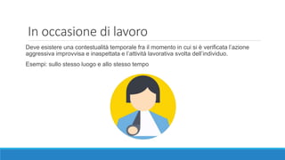 In occasione di lavoro
Deve esistere una contestualità temporale fra il momento in cui si è verificata l’azione
aggressiva improvvisa e inaspettata e l’attività lavorativa svolta dell’individuo.
Esempi: sullo stesso luogo e allo stesso tempo
 
