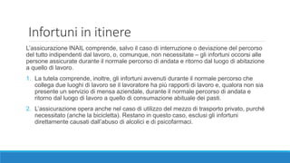 Infortuni in itinere
L’assicurazione INAIL comprende, salvo il caso di interruzione o deviazione del percorso
del tutto indipendenti dal lavoro, o, comunque, non necessitate – gli infortuni occorsi alle
persone assicurate durante il normale percorso di andata e ritorno dal luogo di abitazione
a quello di lavoro.
1. La tutela comprende, inoltre, gli infortuni avvenuti durante il normale percorso che
collega due luoghi di lavoro se il lavoratore ha più rapporti di lavoro e, qualora non sia
presente un servizio di mensa aziendale, durante il normale percorso di andata e
ritorno dal luogo di lavoro a quello di consumazione abituale dei pasti.
2. L’assicurazione opera anche nel caso di utilizzo del mezzo di trasporto privato, purché
necessitato (anche la bicicletta). Restano in questo caso, esclusi gli infortuni
direttamente causati dall’abuso di alcolici e di psicofarmaci.
 