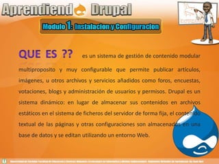 QUE ES ??es un sistema de gestión de contenido modular multiproposito y muy configurable que permite publicar artículos, imágenes, u otros archivos y servicios añadidos como foros, encuestas, votaciones, blogs y administración de usuarios y permisos. Drupal es un sistema dinámico: en lugar de almacenar sus contenidos en archivos estáticos en el sistema de ficheros del servidor de forma fija, el contenido textual de las páginas y otras configuraciones son almacenados en una base de datos y se editan utilizando un entorno Web.