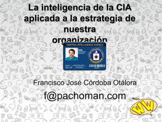 La inteligencia de la CIA
aplicada a la estrategia de
nuestra
organización
Francisco José Córdoba Otálora
f@pachoman.com
 