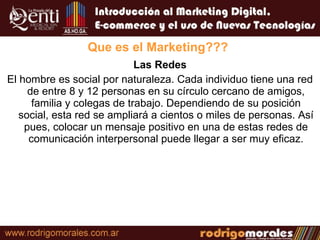 Las Redes El hombre es social por naturaleza. Cada individuo tiene una red de entre 8 y 12 personas en su círculo cercano de amigos, familia y colegas de trabajo. Dependiendo de su posición social, esta red se ampliará a cientos o miles de personas. Así pues, colocar un mensaje positivo en una de estas redes de comunicación interpersonal puede llegar a ser muy eficaz. Que es el Marketing??? 