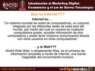 Que es Internet??? Internet es…   “ Un sistema mundial de redes de computadoras, un conjunto integrado por las diferentes redes de cada país del mundo, por medio del cual un usuario en cualquier computadora puede, acceder información de otra computadora y poder tener inclusive comunicación directa con otros usuarios en otras computadoras.”  … y la Web??? World Wide Web, o simplemente Web, es el universo de información accesible a través de Internet, una fuente inagotable del conocimiento humano.  