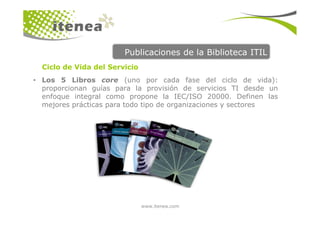 Publicaciones de la Biblioteca ITIL
  Ciclo de Vida del Servicio
• Los 5 Libros core (uno por cada fase del ciclo de vida):
  proporcionan guías para la provisión de servicios TI desde un
  enfoque integral como propone la IEC/ISO 20000. Definen las
  mejores prácticas para todo tipo de organizaciones y sectores




                               www.itenea.com
 