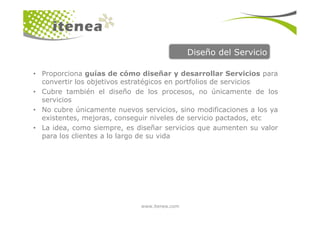 Diseño del Servicio

• Proporciona guías de cómo diseñar y desarrollar Servicios para
  convertir los objetivos estratégicos en portfolios de servicios
• Cubre también el diseño de los procesos, no únicamente de los
  servicios
• No cubre únicamente nuevos servicios, sino modificaciones a los ya
  existentes, mejoras, conseguir niveles de servicio pactados, etc
• La idea, como siempre, es diseñar servicios que aumenten su valor
  para los clientes a lo largo de su vida




                             www.itenea.com
 