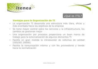 ¿Qué es ITIL?
• La organización TI desarrolla una estructura más clara, eficaz y
más orientada hacia los objetivos de la empresa
• Se tiene mayor control sobre los servicios y la infraestructura, los
cambios se gestionan mejor
• Una organización por procesos proporciona un buen marco de
Ventajas para la Organización de TI
www.itenea.com
• Una organización por procesos proporciona un buen marco de
trabajo para la externalización de algunos elementos TI
• Facilita en gran medida la introducción de sistemas de calidad
(ISO/IEC 20000)
• Facilita la comunicación interna y con los proveedores y tiende
hacia la normalización
 