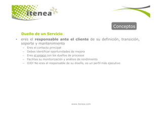 Conceptos
• eres el responsable ante el cliente de su definición, transición,
soporte y mantenimiento
– Eres el contacto principal
– Debes identificar oportunidades de mejora
– Eres el enlace con los dueños de procesos
Dueño de un Servicio
www.itenea.com
– Facilitas su monitorización y análisis de rendimiento
– OJO! No eres el responsable de su diseño, es un perfil más ejecutivo
 
