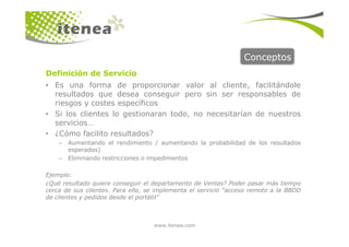 Conceptos
• Es una forma de proporcionar valor al cliente, facilitándole
resultados que desea conseguir pero sin ser responsables de
riesgos y costes específicos
• Si los clientes lo gestionaran todo, no necesitarían de nuestros
servicios…
Definición de Servicio
www.itenea.com
servicios…
• ¿Cómo facilito resultados?
– Aumentando el rendimiento / aumentando la probabilidad de los resultados
esperados)
– Eliminando restricciones o impedimentos
Ejemplo:
¿Qué resultado quiere conseguir el departamento de Ventas? Poder pasar más tiempo
cerca de sus clientes. Para ello, se implementa el servicio “acceso remoto a la BBDD
de clientes y pedidos desde el portátil”
 