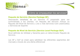¿Cómo se empaquetan los servicios?
Paquete de Servicio (Service Package SP)
Descripción detallada de un Servicio IT preparado para ser
suministrado a los clientes. Un Paquete del Servicio incluye un
Paquete del Nivel de Servicio y uno o más Servicios Core (esenciales)
y Servicios de Soporte
www.itenea.com
Paquete de Nivel de Servicio (Service Level Package SLP)
Nivel definido de Utilidad y Garantía para un determinado Paquete de
Servicio.
Los SP y SLP se crean para satisfacer los diferentes segmentos del
mercado a través de una oferta diferencial
 