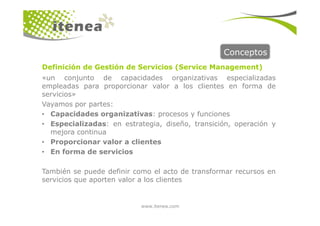 Conceptos
«un conjunto de capacidades organizativas especializadas
empleadas para proporcionar valor a los clientes en forma de
servicios»
Vayamos por partes:
• Capacidades organizativas: procesos y funciones
Definición de Gestión de Servicios (Service Management)
www.itenea.com
• Capacidades organizativas: procesos y funciones
• Especializadas: en estrategia, diseño, transición, operación y
mejora continua
• Proporcionar valor a clientes
• En forma de servicios
También se puede definir como el acto de transformar recursos en
servicios que aporten valor a los clientes
 