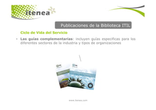Publicaciones de la Biblioteca ITIL
• Las guías complementarias: incluyen guías especificas para los
diferentes sectores de la industria y tipos de organizaciones
Ciclo de Vida del Servicio
www.itenea.com
 