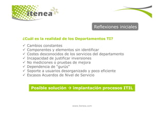 Cambios constantes
Componentes y elementos sin identificar
Costes desconocidos de los servicios del departamento
Incapacidad de justificar inversiones
Reflexiones iniciales
¿Cuál es la realidad de los Departamentos TI?
www.itenea.com
Incapacidad de justificar inversiones
No mediciones o pruebas de mejora
Dependencia de “gurús”
Soporte a usuarios desorganizado y poco eficiente
Escasos Acuerdos de Nivel de Servicio
Posible solución implantación procesos ITIL
 