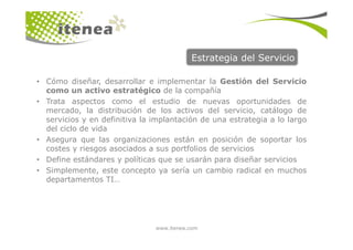 Estrategia del Servicio
• Cómo diseñar, desarrollar e implementar la Gestión del Servicio
como un activo estratégico de la compañía
• Trata aspectos como el estudio de nuevas oportunidades de
mercado, la distribución de los activos del servicio, catálogo de
servicios y en definitiva la implantación de una estrategia a lo largo
del ciclo de vida
www.itenea.com
del ciclo de vida
• Asegura que las organizaciones están en posición de soportar los
costes y riesgos asociados a sus portfolios de servicios
• Define estándares y políticas que se usarán para diseñar servicios
• Simplemente, este concepto ya sería un cambio radical en muchos
departamentos TI…
 