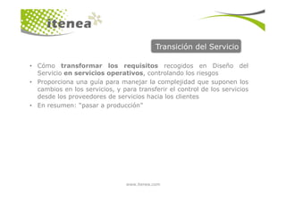 Transición del Servicio
• Cómo transformar los requisitos recogidos en Diseño del
Servicio en servicios operativos, controlando los riesgos
• Proporciona una guía para manejar la complejidad que suponen los
cambios en los servicios, y para transferir el control de los servicios
desde los proveedores de servicios hacia los clientes
www.itenea.com
• En resumen: “pasar a producción”
 