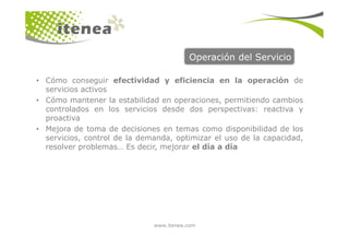 Operación del Servicio
• Cómo conseguir efectividad y eficiencia en la operación de
servicios activos
• Cómo mantener la estabilidad en operaciones, permitiendo cambios
controlados en los servicios desde dos perspectivas: reactiva y
proactiva
www.itenea.com
• Mejora de toma de decisiones en temas como disponibilidad de los
servicios, control de la demanda, optimizar el uso de la capacidad,
resolver problemas… Es decir, mejorar el día a día
 