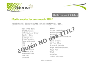 Reflexiones iniciales
¿Quién emplea los procesos de ITIL?
Actualmente, esta pregunta se ha de reformular por…
ABN-AMRO Bank
AT&T Solutions
AXA Insurance Group
KPMG
Lucent Technologies
Merrill Lynch
www.itenea.com
AXA Insurance Group
Barclays Bank
British Airways
British Telecom
Cable & Wireless
CGI
EDS
Exxon
Federal Express
Guinness/UDV
Hewlett Packard
IBM/ISM
ING Bank
Merrill Lynch
Microsoft Corp.
National Westminster Bank
Oracle
Perot Systems
UK Post Office
Procter & Gamble
Royal Bank of Scotland
Royal Mail
Shell
Vodafone
Zurich Insurance
 