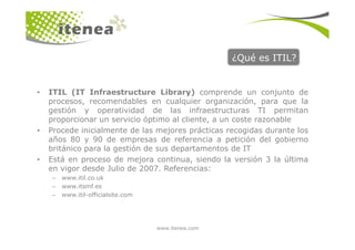 ¿Qué es ITIL?
• ITIL (IT Infraestructure Library) comprende un conjunto de
procesos, recomendables en cualquier organización, para que la
gestión y operatividad de las infraestructuras TI permitan
proporcionar un servicio óptimo al cliente, a un coste razonable
www.itenea.com
• Procede inicialmente de las mejores prácticas recogidas durante los
años 80 y 90 de empresas de referencia a petición del gobierno
británico para la gestión de sus departamentos de IT
• Está en proceso de mejora continua, siendo la versión 3 la última
en vigor desde Julio de 2007. Referencias:
– www.itil.co.uk
– www.itsmf.es
– www.itil-officialsite.com
 