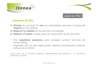 ¿Qué es ITIL?
1. Alinear los servicios IT con las necesidades actuales y futuras del
negocio y sus clientes
2. Mejorar la calidad de los servicios entregados
3. Reducir el coste a largo plazo de la provisión de los servicios
Objetivos de ITIL
www.itenea.com
3. Reducir el coste a largo plazo de la provisión de los servicios
• ITIL establece procesos para conseguir prestar servicios de
forma óptima
• Implantar ITIL en una organización impacta directamente contra la
cultura de la misma
¿Cuál suele ser el principal problema? Habitualmente las personas y su resistencia
inherente al cambio.
 