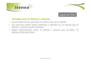 ¿Qué es ITIL?
• La provisión de los servicios se centra más en el cliente
• Los servicios están mejor descritos y además en un idioma que el
cliente / usuario pueda entender
• Mejor comunicación entre el cliente / usuario con el Dpto. TI
gracias al Service Desk
Ventajas para el Cliente y usuarios
www.itenea.com
gracias al Service Desk
 