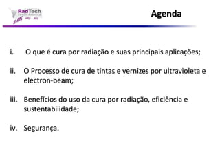 Agendai.O que é cura por radiação e suas principais aplicações; ii.O Processo de cura de tintas e vernizes por ultravioleta e electron-beam; iii.Benefícios do uso da cura por radiação, eficiência e sustentabilidade; iv.Segurança.  