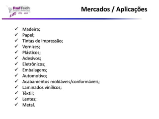 Mercados / Aplicações Madeira; Papel; Tintas de impressão; Vernizes; Plásticos; Adesivos; Eletrônicos; Embalagens; Automotivo; Acabamentos moldáveis/conformáveis; Laminados vinílicos; Têxtil; Lentes; Metal.  