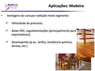 Aplicações: Madeira•Vantagens da cura por radiação neste segmento: Velocidade de processo; Baixo VOC, regulamentações (principalmente para exportadores); Desempenho (p.ex.: brilho, resistência química, dureza, etc.)  