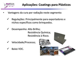 Aplicações: Coatings para Plásticos•Vantagens da cura por radiação neste segmento: Regulações: Principalmente para exportadores e nichos específicos como brinquedos. Desempenho: Alto Brilho; Resistência Química; Resistência à Risco. Velocidade/Processo; Baixo VOC.  