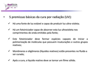 •5 premissas básicas da cura por radiação (UV): Há uma fonte de luz estável e capaz de produzir luz ultra-violeta; Há um fotoiniciador capaz de absorver esta luz ultravioleta nos comprimentos de onda emitidos pela fonte; Estefotoiniciadordeveformarespéciescapazesdeiniciarapolimerizaçãodemoléculasquepossueminsaturaçõeseoutrosgruposreativos; Monômeros e oligômeros (líquidos reativos) estão presentes no fluido a ser curado; Após a cura, o líquido reativo deve se tornar um filme sólido.  