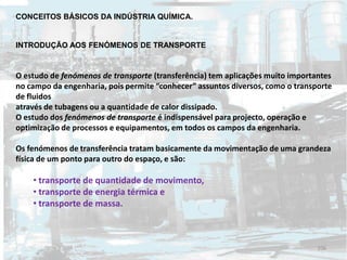 CONCEITOS BÁSICOS DA INDÚSTRIA QUÍMICA.
INTRODUÇÃO AOS FENÓMENOS DE TRANSPORTE
O estudo de fenómenos de transporte (transferência) tem aplicações muito importantes
no campo da engenharia, pois permite “conhecer” assuntos diversos, como o transporte
de fluidos
através de tubagens ou a quantidade de calor dissipado.
O estudo dos fenómenos de transporte é indispensável para projecto, operação e
optimização de processos e equipamentos, em todos os campos da engenharia.
Os fenómenos de transferência tratam basicamente da movimentação de uma grandeza
física de um ponto para outro do espaço, e são:
• transporte de quantidade de movimento,
• transporte de energia térmica e
• transporte de massa.
106
 