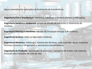 Alguns exemplos das aplicações de fenómenos de transferência.
Engenharia Civil e Arquitectura: hidráulica, hidrologia e conforto térmico e edificações;
Engenharia Sanitária e Ambiental: estudo da difusão de poluentes e tratamento de
resíduos;
Engenharia Eléctrica e Eletrónica: cálculos da dissipação térmica e de potência.
Engenharia Química: todas as Operações Unitárias;
Engenharia Mecânica: metalurgia, tratamentos térmicos, máquinas hidráulicas, máquinas
térmicas (motores e refrigeração) e aeronáutica (aerodinâmica);
Engenharia de Produção: optimização de processos, transporte de fluidos e de material,
troca de calor e estudos de ciclo de vida.
107
 