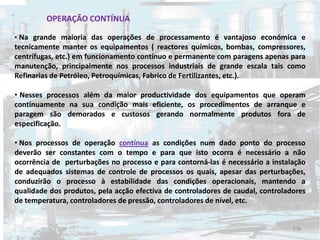 OPERAÇÃO CONTÍNUA
• Na grande maioria das operações de processamento é vantajoso económica e
tecnicamente manter os equipamentos ( reactores químicos, bombas, compressores,
centrífugas, etc.) em funcionamento contínuo e permanente com paragens apenas para
manutenção, principalmente nos processos industriais de grande escala tais como
Refinarias de Petróleo, Petroquímicas, Fabrico de Fertilizantes, etc.).
• Nesses processos além da maior productividade dos equipamentos que operam
continuamente na sua condição mais eficiente, os procedimentos de arranque e
paragem são demorados e custosos gerando normalmente produtos fora de
especificação.
• Nos processos de operação contínua as condições num dado ponto do processo
deverão ser constantes com o tempo e para que isto ocorra é necessário a não
ocorrência de perturbações no processo e para contorná-las é necessário a instalação
de adequados sistemas de controle de processos os quais, apesar das perturbações,
conduzirão o processo à estabilidade das condições operacionais, mantendo a
qualidade dos produtos, pela acção efectiva de controladores de caudal, controladores
de temperatura, controladores de pressão, controladores de nível, etc.
108
 