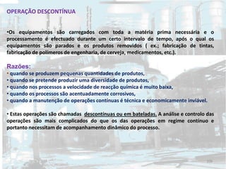 OPERAÇÃO DESCONTÍNUA
•Os equipamentos são carregados com toda a matéria prima necessária e o
processamento é efectuado durante um certo intervalo de tempo, após o qual os
equipamentos são parados e os produtos removidos ( ex.; fabricação de tintas,
fabricação de polímeros de engenharia, de cerveja, medicamentos, etc.).
Razões:
• quando se produzem pequenas quantidades de produtos,
• quando se pretende produzir uma diversidade de produtos,
• quando nos processos a velocidade de reacção química é muito baixa,
• quando os processos são acentuadamente corrosivos,
• quando a manutenção de operações contínuas é técnica e economicamente inviável.
• Estas operações são chamadas descontínuas ou em bateladas. A análise e controlo das
operações são mais complicados do que os das operações em regime contínuo e
portanto necessitam de acompanhamento dinâmico do processo.
109
 