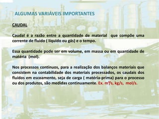 CAUDAL
Caudal é a razão entre a quantidade de material que compõe uma
corrente de fluido ( líquido ou gás) e o tempo.
Essa quantidade pode ser em volume, em massa ou em quantidade de
matéria (mol).
Nos processos contínuos, para a realização dos balanços materiais que
consistem na contabilidade dos materiais processados, os caudais dos
fluídos em escoamento, seja de carga ( matéria-prima) para o processo
ou dos produtos, são medidas continuamente. Ex. m³/s, kg/s, mol/s.
ALGUMAS VARIÁVEIS IMPORTANTES
110
 