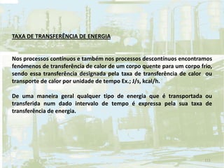 TAXA DE TRANSFERÊNCIA DE ENERGIA
Nos processos contínuos e também nos processos descontínuos encontramos
fenómenos de transferência de calor de um corpo quente para um corpo frio,
sendo essa transferência designada pela taxa de transferência de calor ou
transporte de calor por unidade de tempo Ex.; J/s, kcal/h.
De uma maneira geral qualquer tipo de energia que é transportada ou
transferida num dado intervalo de tempo é expressa pela sua taxa de
transferência de energia.
111
 