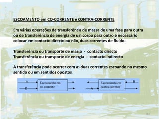 ESCOAMENTO em CO-CORRENTE e CONTRA-CORRENTE
Em várias operações de transferência de massa de uma fase para outra
ou de transferência de energia de um corpo para outro é necessário
colocar em contacto directo ou não, duas correntes de fluído.
Transferência ou transporte de massa - contacto directo
Transferência ou transporte de energia - contacto indirecto
A transferência pode ocorrer com as duas correntes escoando no mesmo
sentido ou em sentidos opostos.
113
 
