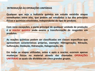 INTRODUÇÃO ÀS OPERAÇÕES UNITÁRIAS
Qualquer que seja a indústria química em estudo existirão etapas
semelhantes entre elas, que podem ser estudadas à luz dos princípios
físicos e químicos envolvidos, independente do tipo de produto.
Com raras excepções, a parte principal de qualquer unidade de produção
é o reactor químico onde ocorre a transformação de reagentes em
produtos.
As reações químicas podem ser classificadas em classes específicas que
apresentam características próprias, exemplo: Hidrogenação, Nitração,
Sulfonação, Oxidação, Hidratação, Halogenação, etc.
Em todas as etapas utilizadas, antes e após o reactor, ocorrem apenas
mudanças físicas no material através das chamadas OPERAÇÕES
UNITÁRIAS as quais são divididas em cinco grandes grupos.
114
 