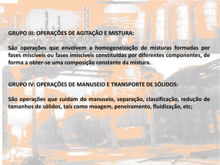 GRUPO III: OPERAÇÕES DE AGITAÇÃO E MISTURA:
São operações que envolvem a homogeneização de misturas formadas por
fases miscíveis ou fases imiscíveis constituídas por diferentes componentes, de
forma a obter-se uma composição constante da mistura.
GRUPO IV: OPERAÇÕES DE MANUSEIO E TRANSPORTE DE SÓLIDOS:
São operações que cuidam do manuseio, separação, classificação, redução de
tamanhos de sólidos, tais como moagem, peneiramento, fluidização, etc;
116
 
