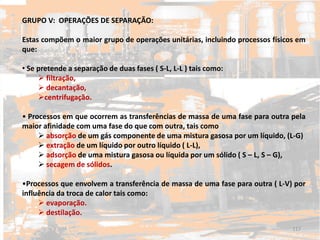 GRUPO V: OPERAÇÕES DE SEPARAÇÃO:
Estas compõem o maior grupo de operações unitárias, incluindo processos físicos em
que:
• Se pretende a separação de duas fases ( S-L, L-L ) tais como:
 filtração,
 decantação,
centrifugação.
• Processos em que ocorrem as transferências de massa de uma fase para outra pela
maior afinidade com uma fase do que com outra, tais como
 absorção de um gás componente de uma mistura gasosa por um líquido, (L-G)
 extração de um líquido por outro líquido ( L-L),
 adsorção de uma mistura gasosa ou líquida por um sólido ( S – L, S – G),
 secagem de sólidos.
•Processos que envolvem a transferência de massa de uma fase para outra ( L-V) por
influência da troca de calor tais como:
 evaporação.
 destilação.
117
 