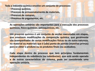 Toda a indústria química envolve um conjunto de processos:
• Processo químico,
• Processo de armazenatamento de materiais,
• Processo de compras,
• Processo de pagamentos, etc.
As operações unitárias são importantes para a execução dos processos
químicos, físico-químicos, petroquímicos, etc.
Um processo químico é um conjunto de acções executadas em etapas,
que envolvem modificações da composição química, que geralmente
são acompanhadas de certas modificações físicas ou de outra natureza,
no material ou materiais que é (são) ponto de partida (matérias primas)
para se obter o produto ou os produtos finais (ou acabados).
Cada etapa dentro do processo que tem princípios fundamentais
independentes da substância (ou substâncias), que está sendo operada
e de outras características do sistema, pode ser considerada uma
operação unitária.
118
 