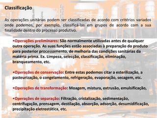 Classificação
As operações unitárias podem ser classificadas de acordo com critérios variados
onde podemos, por exemplo, classificá-las em grupos de acordo com a sua
finalidade dentro do processo produtivo.
•Operações preliminares: São normalmente utilizadas antes de qualquer
outra operação. As suas funções estão associadas à preparação do produto
para posterior processamento, de melhoria das condições sanitárias da
matéria prima. Ex. Limpeza, selecção, classificação, eliminação,
branqueamento, etc.
•Operações de conservação: Entre estas podemos citar a esterilização, a
pasteurização, o congelamento, refrigeração, evaporação, secagem, etc.
•Operações de transformação: Moagem, mistura, extrusão, emulsificação,
•Operações de separação: Filtração, cristalização, sedimentação,
centrifugação, prensagem, destilação, absorção, adsorção, desumidificação,
precipitação eletrostática, etc.
119
 
