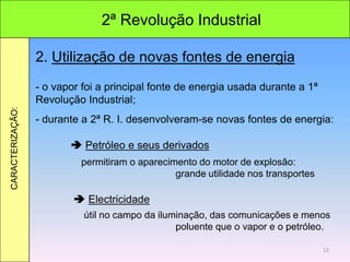 2ª Revolução Industrial
CARACTERIZAÇÃO:
2. Utilização de novas fontes de energia
- o vapor foi a principal fonte de energia usada durante a 1ª
Revolução Industrial;
- durante a 2ª R. I. desenvolveram-se novas fontes de energia:
 Petróleo e seus derivados
 Electricidade
permitiram o aparecimento do motor de explosão:
grande utilidade nos transportes
útil no campo da iluminação, das comunicações e menos
poluente que o vapor e o petróleo.
12
 